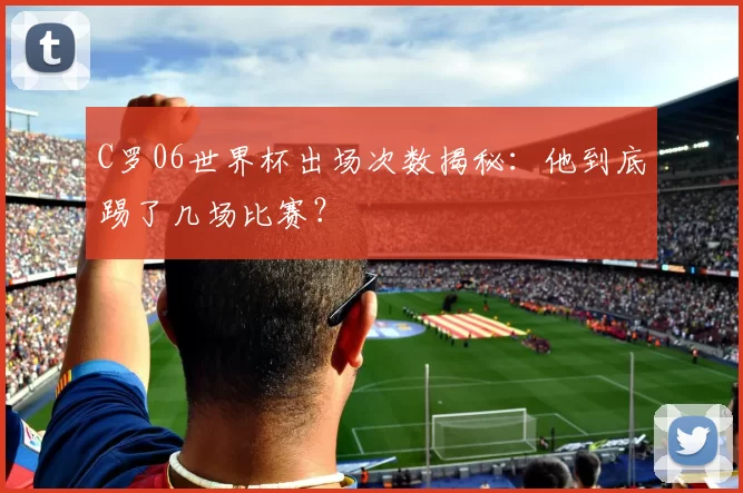 C罗06世界杯出场次数揭秘:他到底踢了几场比赛?