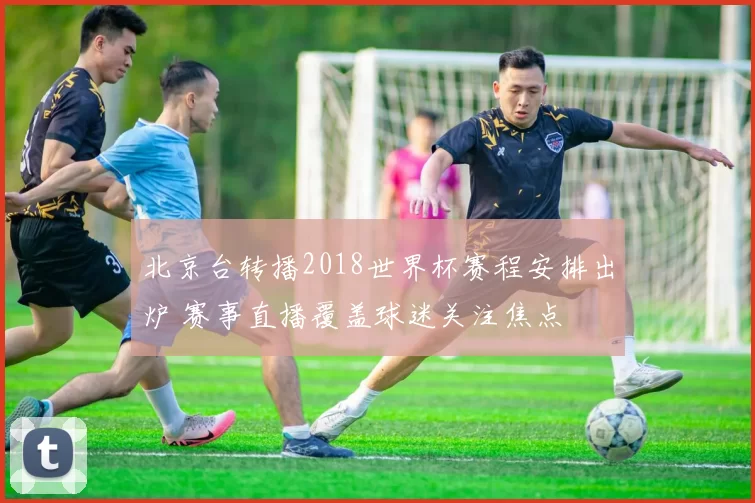 北京台转播2018世界杯赛程安排出炉 赛事直播覆盖球迷关注焦点