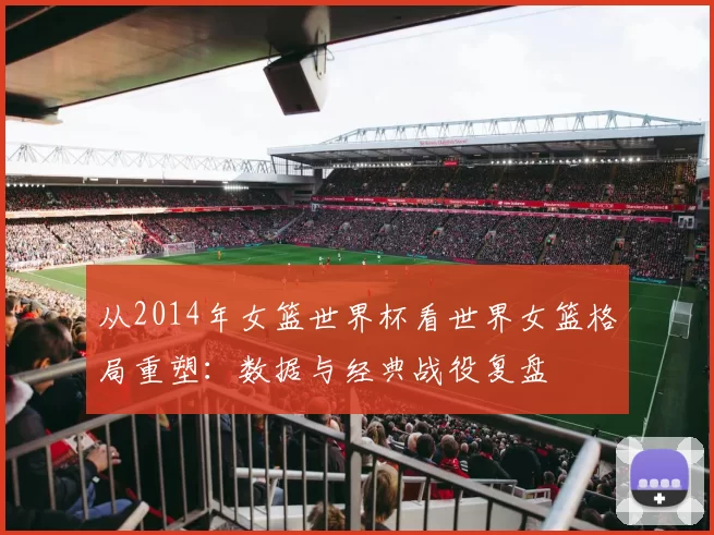 从2014年女篮世界杯看世界女篮格局重塑:数据与经典战役复盘