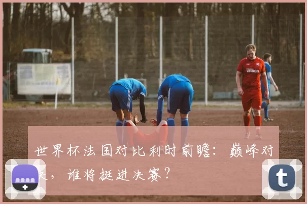 世界杯法国对比利时前瞻:巅峰对决,谁将挺进决赛?