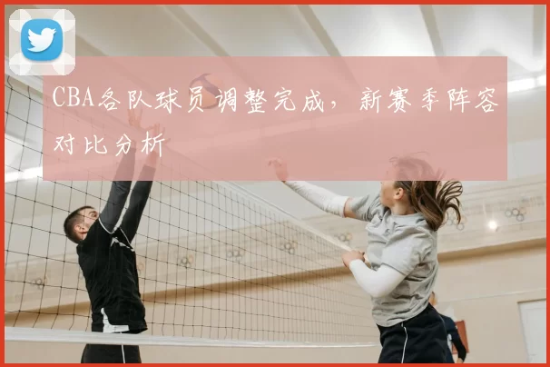 CBA各队球员调整完成,新赛季阵容对比分析