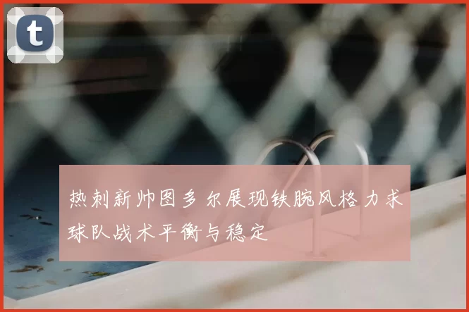 热刺新帅图多尔展现铁腕风格力求球队战术平衡与稳定
