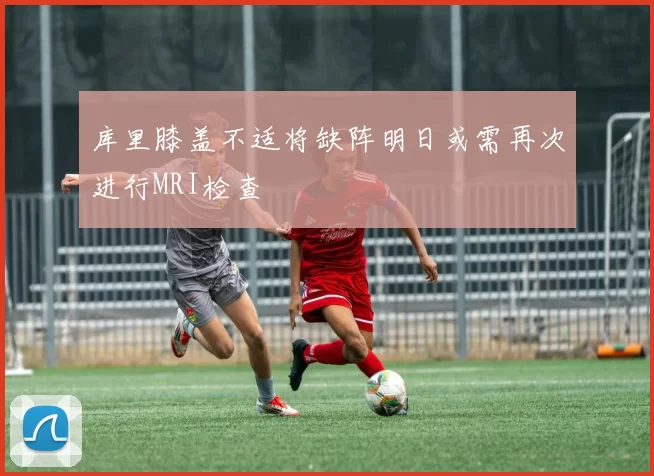 库里膝盖不适将缺阵明日或需再次进行MRI检查