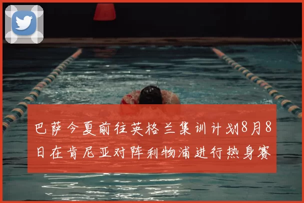 巴萨今夏前往英格兰集训计划8月8日在肯尼亚对阵利物浦进行热身赛