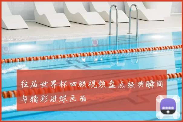 往届世界杯回顾视频盘点经典瞬间与精彩进球画面