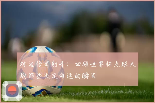 对话传奇射手:回顾世界杯点球大战那些决定命运的瞬间